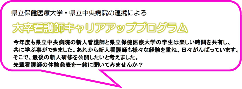 県立保健医療大学・県立中央病院の連携による 大卒看護師キャリアアッププログラム 今年度も県立中央病院の新人看護師と県立保健医療大学の学生は楽しい時間を共有し、共に学ぶ事ができました。あれから新人看護師も様々な経験を重ね、日々がんばっています。そこで、最後の新人研修を公開したいと考えました。先輩看護師の体験発表を一緒に聞いてみませんか？