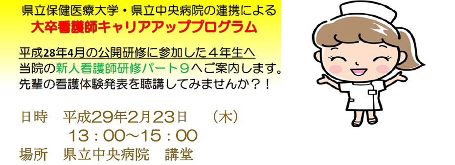 県立保健医療大学・県立中央病院の連携による大卒看護師キャリアアッププログラム | 平成28年4月の公開研修に参加した４年生へ当院の新人看護師研修パート９へご案内します。先輩の看護体験発表を聴講してみませんか？！ | 日時　平成29年2月23日　（木） 13：00～15：00 場所　県立中央病院　講堂