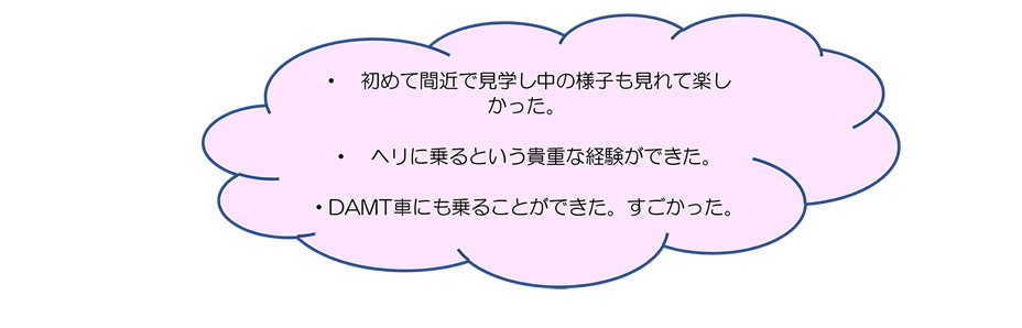 ・　初めて間近で見学し中の様子も見れて楽しかった。・ヘリに乗るという貴重な経験ができた。・DAMT車にも乗ることができた。すごかった。