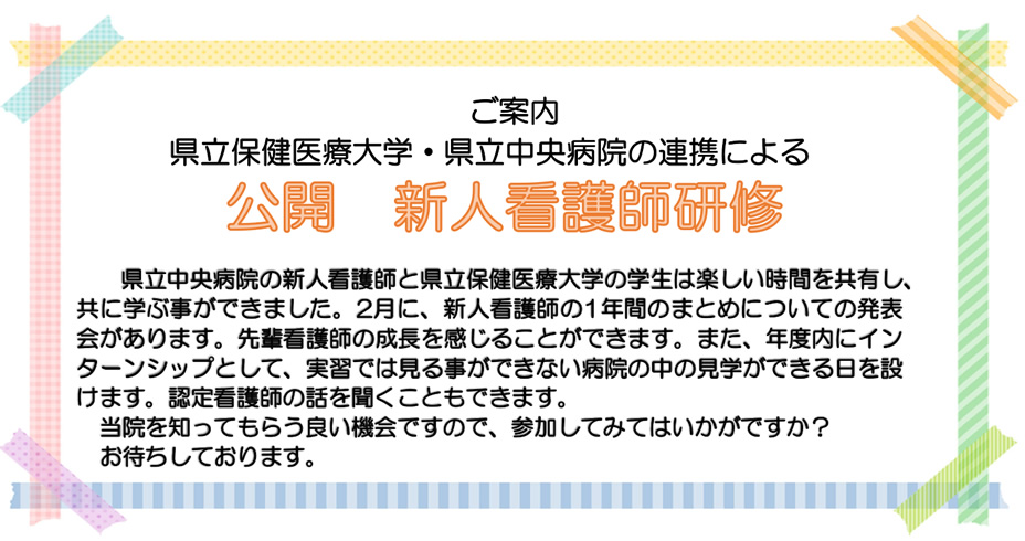 ご案内 県立保健医療大学・県立中央病院の連携による公開　新人看護師研修 県立中央病院の新人看護師と県立保健医療大学の学生は楽しい時間を共有し、共に学ぶ事ができました。2月に、新人看護師の1年間のまとめについての発表会があります。先輩看護師の成長を感じることができます。また、年度内にインターンシップとして、実習では見る事ができない病院の中の見学ができる日を設けます。認定看護師の話を聞くこともできます。当院を知ってもらう良い機会ですので、参加してみてはいかがですか？お待ちしております。