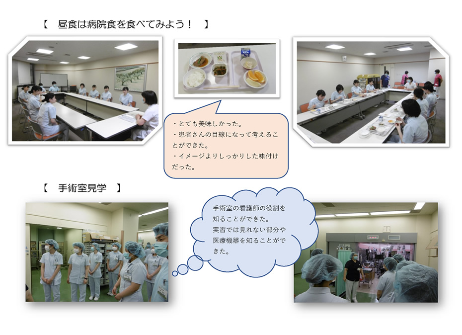 【　昼食は病院食を食べてみよう！　】・とても美味しかった。・患者さんの目線になって考えることができた。・イメージよりしっかりした味付けだった。【　手術室見学　】手術室の看護師の役割を知ることができた。実習では見れない部分や医療機器を知ることができた。