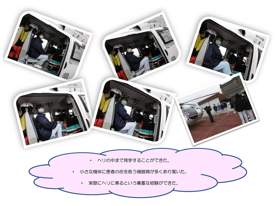 ・　ヘリの中まで見学することができた。・　小さな機体に患者の命を救う機器類が多くあり驚いた。・　実際にヘリに乗るという貴重な経験ができた。