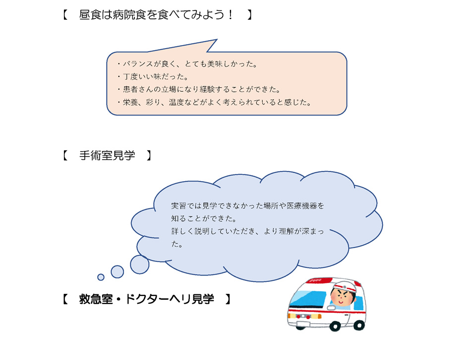 【　昼食は病院食を食べてみよう！　】・バランスが良く、とても美味しかった。・丁度いい味だった。・患者さんの立場になり経験することができた。・栄養、彩り、温度などがよく考えられていると感じた。｜【　手術室見学　】実習では見学できなかった場所や医療機器を知ることができた。詳しく説明していただき、より理解が深まった。