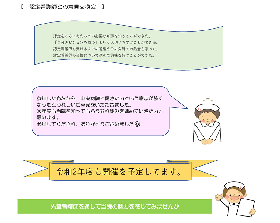 【　認定看護師との意見交換会　】・認定をとるにあたっての必要な知識を知ることができた。・「自分のビジョンを持つ」という大切さを学ぶことができた。・認定看護師を受けるまでの過程やその分野での熱意を学べた。・認定看護師の資格について改めて興味を持つことができた。｜参加した方々から、中央病院で働きたいという意志が強くなったとうれしいご意見をいただきました。次年度も当院を知ってもらう取り組みを進めていきたいと思います。参加してくださり、ありがとうございました☺