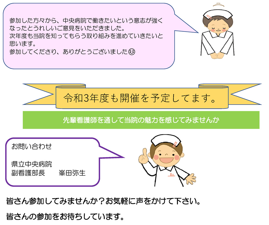 参加した方々から、中央病院で働きたいという意志が強くなったとうれしいご意見をいただきました。次年度も当院を知ってもらう取り組みを進めていきたいと思います。参加してくださり、ありがとうございました｜令和3年度も開催を予定してます。｜先輩看護師を通して当院の魅力を感じてみませんか｜お問い合わせ 県立中央病院 副看護部長　　峯田弥生｜皆さん参加してみませんか？お気軽に声をかけて下さい。皆さんの参加をお待ちしています。