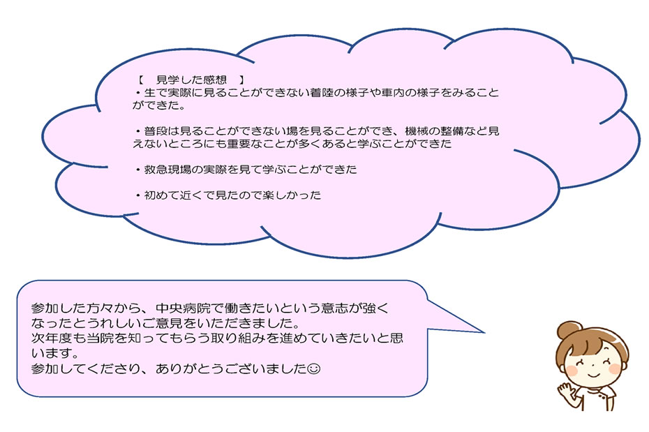 【　見学した感想　】・生で実際に見ることができない着陸の様子や車内の様子をみることができた。・普段は見ることができない場を見ることができ、機械の整備など見えないところにも重要なことが多くあると学ぶことができた・救急現場の実際を見て学ぶことができた・初めて近くで見たので楽しかった。参加した方々から、中央病院で働きたいという意志が強くなったとうれしいご意見をいただきました。次年度も当院を知ってもらう取り組みを進めていきたいと思います。参加してくださり、ありがとうございました